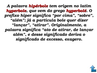 A palavra A palavra hipérbolehipérbole tem origem no latim  tem origem no latim 
hyperbolehyperbole, que vem do grego , que vem do grego hyperboléhyperbolé. O . O 
prefixo hiper significa “por cima”, “sobre”, prefixo hiper significa “por cima”, “sobre”, 
“além”; já a partícula bole quer dizer “além”; já a partícula bole quer dizer 
“lançar”, “atirar”. Originalmente, a “lançar”, “atirar”. Originalmente, a 
palavra significa “ato de atirar, de lançar palavra significa “ato de atirar, de lançar 
além”, e desse significado deriva o além”, e desse significado deriva o 
significado de excesso, exagero.significado de excesso, exagero.
 