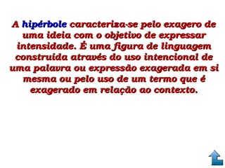 A A hipérbole hipérbole caracteriza­se pelo exagero de caracteriza­se pelo exagero de 
uma ideia com o objetivo de expressar uma ideia com o objetivo de expressar 
intensidade. É uma figura de linguagem intensidade. É uma figura de linguagem 
construída através do uso intencional de construída através do uso intencional de 
uma palavra ou expressão exagerada em si uma palavra ou expressão exagerada em si 
mesma ou pelo uso de um termo que é mesma ou pelo uso de um termo que é 
exagerado em relação ao contexto.exagerado em relação ao contexto.
 