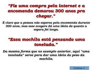 ““Fiz uma compra pela internet e a Fiz uma compra pela internet e a 
encomenda demorou 300 anos pra encomenda demorou 300 anos pra 
chegar.” chegar.” 
É claro que a pessoa não esperou pela encomenda durante É claro que a pessoa não esperou pela encomenda durante 
300 anos, mas esse exagero dá uma ideia do quanto a 300 anos, mas esse exagero dá uma ideia do quanto a 
espera foi longa.espera foi longa.
““Essa mochila está pensando uma Essa mochila está pensando uma 
tonelada.”tonelada.”  
Da mesma forma que no exemplo anterior, aqui “uma Da mesma forma que no exemplo anterior, aqui “uma 
tonelada” serve para dar uma ideia do peso da tonelada” serve para dar uma ideia do peso da 
mochila.mochila.
Continua =>
 