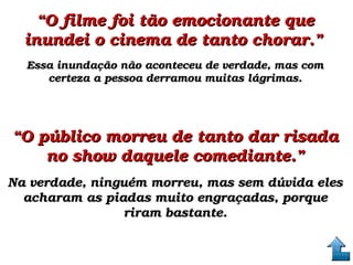 ““O filme foi tão emocionante que O filme foi tão emocionante que 
inundei o cinema de tanto chorar.”inundei o cinema de tanto chorar.”  
Essa inundação não aconteceu de verdade, mas com Essa inundação não aconteceu de verdade, mas com 
certeza a pessoa derramou muitas lágrimas.certeza a pessoa derramou muitas lágrimas.
““O público morreu de tanto dar risada O público morreu de tanto dar risada 
no show daquele comediante.”no show daquele comediante.”
Na verdade, ninguém morreu, mas sem dúvida eles Na verdade, ninguém morreu, mas sem dúvida eles 
acharam as piadas muito engraçadas, porque acharam as piadas muito engraçadas, porque 
riram bastante.riram bastante.
 