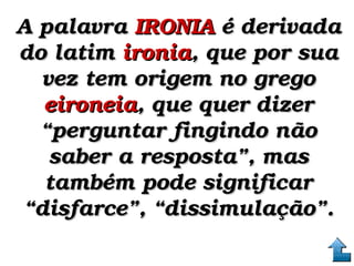 A palavra A palavra IRONIAIRONIA é derivada  é derivada 
do latim do latim ironiaironia, que por sua , que por sua 
vez tem origem no grego vez tem origem no grego 
eironeiaeironeia, que quer dizer , que quer dizer 
“perguntar fingindo não “perguntar fingindo não 
saber a resposta”, mas saber a resposta”, mas 
também pode significar também pode significar 
“disfarce”, “dissimulação”.“disfarce”, “dissimulação”.
 