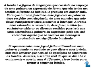 A ironia é a figura de linguagem que consiste no emprego A ironia é a figura de linguagem que consiste no emprego 
de uma palavra ou expressão de forma que ela tenha um de uma palavra ou expressão de forma que ela tenha um 
sentido diferente do habitual e produza um humor sutil. sentido diferente do habitual e produza um humor sutil. 
Para que a ironia funcione, esse jogo com as palavras Para que a ironia funcione, esse jogo com as palavras 
deve ser feito com elegância, de uma maneira que não deve ser feito com elegância, de uma maneira que não 
deixe transparecer imediatamente a intenção. A ironia deixe transparecer imediatamente a intenção. A ironia 
deve estimular o raciocínio, deve fazer o leitor (ou deve estimular o raciocínio, deve fazer o leitor (ou 
ouvinte) considerar os diversos sentidos possíveis que ouvinte) considerar os diversos sentidos possíveis que 
uma determinada palavra ou expressão pode ter, até uma determinada palavra ou expressão pode ter, até 
encontrar aquele que se encaixa na mensagem encontrar aquele que se encaixa na mensagem 
produzindo um significado inusitado.produzindo um significado inusitado.
Frequentemente, esse jogo é feito utilizando­se uma Frequentemente, esse jogo é feito utilizando­se uma 
palavra quando na verdade se quer dizer o oposto dela, palavra quando na verdade se quer dizer o oposto dela, 
mas vale lembrar que nem só de oposições se constroem mas vale lembrar que nem só de oposições se constroem 
as ironias. Às vezes, o sentido real do que se diz não é as ironias. Às vezes, o sentido real do que se diz não é 
exatamente o oposto, mas é diferente, e isso basta para exatamente o oposto, mas é diferente, e isso basta para 
tornar a sentença irônica.tornar a sentença irônica.
 