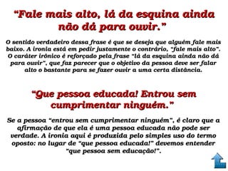 ““Fale mais alto, lá da esquina ainda Fale mais alto, lá da esquina ainda 
não dá para ouvir.” não dá para ouvir.” 
O sentido verdadeiro dessa frase é que se deseja que alguém fale mais O sentido verdadeiro dessa frase é que se deseja que alguém fale mais 
baixo. A ironia está em pedir justamente o contrário, “fale mais alto”. baixo. A ironia está em pedir justamente o contrário, “fale mais alto”. 
O caráter irônico é reforçado pela frase “lá da esquina ainda não dá O caráter irônico é reforçado pela frase “lá da esquina ainda não dá 
para ouvir”, que faz parecer que o objetivo da pessoa deve ser falar para ouvir”, que faz parecer que o objetivo da pessoa deve ser falar 
alto o bastante para se fazer ouvir a uma certa distância.alto o bastante para se fazer ouvir a uma certa distância.
““Que pessoa educada! Entrou sem Que pessoa educada! Entrou sem 
cumprimentar ninguém.” cumprimentar ninguém.” 
Se a pessoa “entrou sem cumprimentar ninguém”, é claro que a Se a pessoa “entrou sem cumprimentar ninguém”, é claro que a 
afirmação de que ela é uma pessoa educada não pode ser afirmação de que ela é uma pessoa educada não pode ser 
verdade. A ironia aqui é produzida pelo simples uso do termo verdade. A ironia aqui é produzida pelo simples uso do termo 
oposto: no lugar de “que pessoa educada!” devemos entender oposto: no lugar de “que pessoa educada!” devemos entender 
“que pessoa sem educação!”.“que pessoa sem educação!”.
 