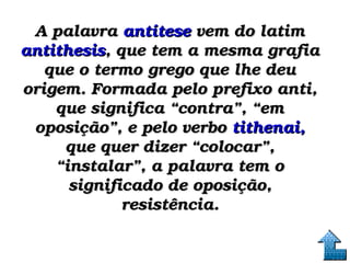 A palavraA palavra antítese antítese vem do latim  vem do latim 
antithesisantithesis, que tem a mesma grafia , que tem a mesma grafia 
que o termo grego que lhe deu que o termo grego que lhe deu 
origem. Formada pelo prefixo anti, origem. Formada pelo prefixo anti, 
que significa “contra”, “em que significa “contra”, “em 
oposição”, e pelo verbo oposição”, e pelo verbo tithenai,tithenai,  
que quer dizer “colocar”, que quer dizer “colocar”, 
“instalar”, a palavra tem o “instalar”, a palavra tem o 
significado de oposição, significado de oposição, 
resistência.resistência.
 
