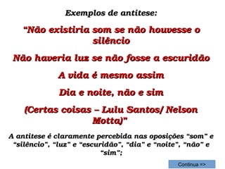 Exemplos de antítese:Exemplos de antítese:
““Não existiria som se não houvesse o Não existiria som se não houvesse o 
silênciosilêncio
Não haveria luz se não fosse a escuridãoNão haveria luz se não fosse a escuridão
A vida é mesmo assimA vida é mesmo assim
Dia e noite, não e simDia e noite, não e sim
(Certas coisas – Lulu Santos/ Nelson (Certas coisas – Lulu Santos/ Nelson 
Motta)” Motta)” 
A antítese é claramente percebida nas oposições “som” e A antítese é claramente percebida nas oposições “som” e 
“silêncio”, “luz” e “escuridão”, “dia” e “noite”, “não” e “silêncio”, “luz” e “escuridão”, “dia” e “noite”, “não” e 
“sim”;“sim”;
Continua =>
 
