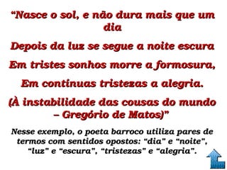 ““Nasce o sol, e não dura mais que um Nasce o sol, e não dura mais que um 
diadia
Depois da luz se segue a noite escuraDepois da luz se segue a noite escura
Em tristes sonhos morre a formosura,Em tristes sonhos morre a formosura,
Em contínuas tristezas a alegria.Em contínuas tristezas a alegria.
(À instabilidade das cousas do mundo (À instabilidade das cousas do mundo 
– Gregório de Matos)”– Gregório de Matos)”  
Nesse exemplo, o poeta barroco utiliza pares de Nesse exemplo, o poeta barroco utiliza pares de 
termos com sentidos opostos: “dia” e “noite”, termos com sentidos opostos: “dia” e “noite”, 
“luz” e “escura”, “tristezas” e “alegria”.“luz” e “escura”, “tristezas” e “alegria”.
 