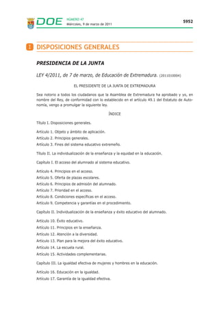 PRESIDENCIA DE LA JUNTA
LEY 4/2011, de 7 de marzo, de Educación de Extremadura. (2011010004)
EL PRESIDENTE DE LA JUNTA DE EXTREMADURA
Sea notorio a todos los ciudadanos que la Asamblea de Extremadura ha aprobado y yo, en
nombre del Rey, de conformidad con lo establecido en el artículo 49.1 del Estatuto de Auto-
nomía, vengo a promulgar la siguiente ley.
ÍNDICE
Título I. Disposiciones generales.
Artículo 1. Objeto y ámbito de aplicación.
Artículo 2. Principios generales.
Artículo 3. Fines del sistema educativo extremeño.
Título II. La individualización de la enseñanza y la equidad en la educación.
Capítulo I. El acceso del alumnado al sistema educativo.
Artículo 4. Principios en el acceso.
Artículo 5. Oferta de plazas escolares.
Artículo 6. Principios de admisión del alumnado.
Artículo 7. Prioridad en el acceso.
Artículo 8. Condiciones específicas en el acceso.
Artículo 9. Competencia y garantías en el procedimiento.
Capítulo II. Individualización de la enseñanza y éxito educativo del alumnado.
Artículo 10. Éxito educativo.
Artículo 11. Principios en la enseñanza.
Artículo 12. Atención a la diversidad.
Artículo 13. Plan para la mejora del éxito educativo.
Artículo 14. La escuela rural.
Artículo 15. Actividades complementarias.
Capítulo III. La igualdad efectiva de mujeres y hombres en la educación.
Artículo 16. Educación en la igualdad.
Artículo 17. Garantía de la igualdad efectiva.
Miércoles, 9 de marzo de 2011
5952
NÚMERO 47
I DISPOSICIONES GENERALES
 