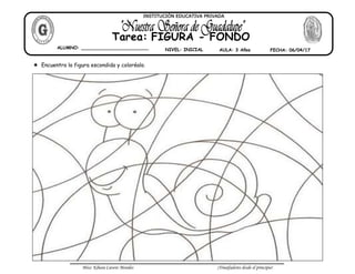 Miss: Kihara Cavero Morales ¡Triunfadores desde el principio!
Encuentra la figura escondida y coloréalo.
ALUMNO: ________________________ NIVEL: INICIAL AULA: 3 Años FECHA: 06/04/17
Tarea: FIGURA - FONDO
INSTITUCIÓN EDUCATIVA PRIVADA