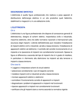 Elettricista
DESCRIZIONE SINTETICA
L’elettricista è quella figura professionale che realizza e posa apparati di
distribuzione dell'energia elettrica in un sito produttivo quali fabbriche,
stabilimenti e magazzini o in una abitazione civile.


L’ELETTRICISTA
Chi è
L'elettricista è una figura professionale che dispone di conoscenze generali di
elettrotecnica, disegno di schemi elettrici, impiantistica civile e industriale,
macchine elettriche, oltre che delle normative nazionali e internazionali sulla
sicurezza degli impianti. L'attività dell'elettricista può includere l'installazione
di impianti elettrici civili e industriali, ad alta o bassa tensione, l'installazione di
apparecchi elettrici ed elettronici, il controllo del corretto funzionamento di un
impianto e la riparazione di impianti non correttamente funzionanti. Spesso la
figura si differenzia a seconda del tipo di impianti che è in grado di installare,
in particolare in riferimento alla distinzione tra impianti ad alta tensione e
impianti a bassa tensione.
Che cosa fa
• Leggere e interpretare schemi di circuiti elettrici
• selezionare correttamente i cavi di trasporto corrente
• installare impianti civili e industriali ad alta o bassa tensione
• montare apparecchi elettrici o elettronici
• controllare il funzionamento corretto di apparecchi e impianti
• diagnosticare i problemi di apparecchi e impianti mal funzionanti
• riparare apparecchi e impianti non correttamente funzionanti
• certificare che gli impianti siano a norma secondo la normativa vigente
 