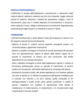 PROFILO PROFESSIONALE
L’elettricista si occupa dell’installazione, manutenzione e riparazione degli
impianti elettrici, elettronici, telefonici sia civili che industriali. Legge inoltre gli
schemi di impianto, seleziona i materiali da assemblare, esegue i lavori di
tracciamento, posa cavi e installa dispositivi di funzionamento e sicurezza.
Infine collauda il lavoro, redige la dichiarazione di conformità, diagnosticando
eventuali guasti degli impianti, ne individua le cause e li ripara.


FORMAZIONE
L’idoneità professionale a quest’attività è data dal possesso di almeno uno
dei seguenti requisiti tecnico-professionali:
- diploma di laurea in materia tecnica specifica conseguito presso una
 università statale o legalmente riconosciuta
- diploma o qualifica conseguita al termine di scuola secondaria del secondo
 ciclo con specializzazione relativa al settore delle attività, seguiti da un
 periodo di inserimento, di almeno due anni continuativi, alle dirette
 dipendenze di una impresa del settore.
- titolo o attestato conseguito ai sensi della legislazione vigente in materia di
 formazione professionale, previo un periodo di inserimento, di almeno
 quattro anni consecutivi, alle dirette dipendenze di un'impresa del settore.
- prestazione lavorativa svolta, alle dirette dipendenze di un'impresa abilitata
 nel ramo di attività cui si riferisce la prestazione dell'operaio installatore per
 un periodo non inferiore a tre anni, escluso quello computato ai fini
 dell'apprendistato e quello svolto come operaio qualificato, in qualità di
 operaio installatore con         qualifica di specializzato nelle attività di
 installazione, di trasformazione, di ampliamento e di manutenzione degli
 impianti posti al servizio di edifici
 