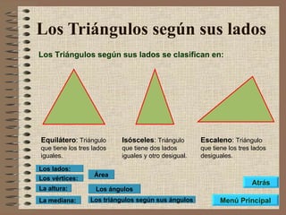 Los Triángulos según sus lados Los Triángulos según sus lados se clasifican en: Equilátero :  Triángulo que tiene los tres lados iguales. Isósceles :  Triángulo que tiene dos lados iguales y otro desigual. Escaleno :  Triángulo que tiene los tres lados desiguales. Los ángulos Los triángulos según sus ángulos Área Los vértices: Los lados: La altura: La mediana: Menú Principal Atrás 
