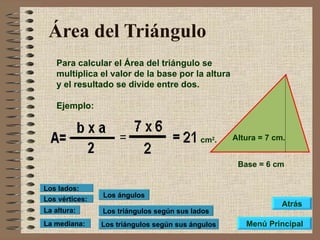 Área del Triángulo Para calcular el Área del triángulo se multiplica el valor de la base por la altura y el resultado se divide entre dos. Ejemplo: Base = 6 cm Altura = 7 cm. cm 2 . Los triángulos según sus lados Los triángulos según sus ángulos Los ángulos Los vértices: Los lados: La altura: La mediana: Menú Principal Atrás 
