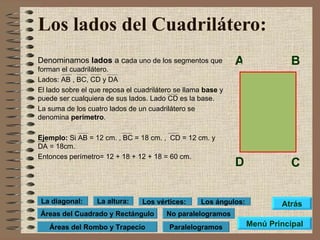 Los lados del Cuadrilátero: Denominamos  lados  a c ada uno de los segmentos que forman el cuadrilátero. Lados: AB , BC, CD y DA El lado sobre el que reposa el cuadrilátero se llama  base  y puede ser cualquiera de sus lados. Lado CD es la base. La suma de los cuatro lados de un cuadrilátero se denomina  perímetro . Ejemplo:  Si AB = 12 cm. , BC = 18 cm. ,  CD = 12 cm. y DA = 18cm. Entonces perímetro= 12 + 18 + 12 + 18 = 60 cm. A B D C Menú Principal Atrás Paralelogramos No paralelogramos Áreas del Cuadrado y Rectángulo Los vértices: Los ángulos: La altura: La diagonal: Áreas del Rombo y Trapecio 