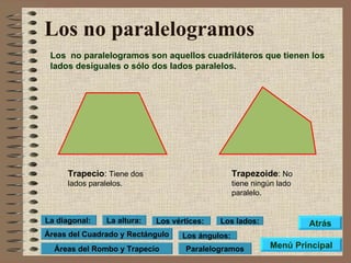 Los no paralelogramos Los  no paralelogramos son aquellos cuadriláteros que tienen los lados desiguales o sólo dos lados paralelos.  Trapecio :  Tiene dos lados paralelos. Trapezoide :  No tiene ningún lado paralelo. Menú Principal Atrás Paralelogramos Áreas del Cuadrado y Rectángulo Los lados: Los vértices: Los ángulos: La altura: La diagonal: Áreas del Rombo y Trapecio 
