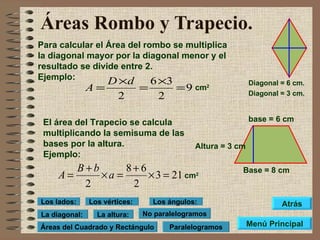 Áreas Rombo y Trapecio. Para calcular el Área del rombo se multiplica la diagonal mayor por la diagonal menor y el resultado se divide entre 2. Ejemplo: Base = 8 cm Diagonal = 6 cm. Diagonal = 3 cm. El área del Trapecio se calcula multiplicando la semisuma de las bases por la altura. Ejemplo: Altura = 3 cm cm 2 base = 6 cm cm 2 Menú Principal Atrás Paralelogramos No paralelogramos Áreas del Cuadrado y Rectángulo Los lados: Los vértices: Los ángulos: La altura: La diagonal: 