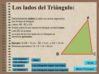 Los lados del Triángulo:   Denominamos  lados  a c ada uno de los segmentos que forman el triángulo. Lados: AB , BC y CA El lado sobre el que reposa el triángulo se llama  base . Lado BC es la base. La suma de los tres lados de un triángulo se denomina  perímetro . Ejemplo:  Si AB = 13 cm. , BC = 9 cm.  y CA = 14 cm.  Entonces perímetro= 13 + 9 + 14 = 36 cm. Los triángulos según sus lados Los triángulos según sus ángulos Área Los vértices: Los ángulos: La altura: La mediana: A B C Menú Principal Atrás 