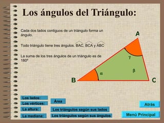 Los ángulos del Triángulo:   Cada dos lados contiguos de un triángulo forma un ángulo. Todo triángulo tiene tres ángulos. BAC, BCA y ABC La suma de los tres ángulos de un triángulo es de 180º Los triángulos según sus lados Los triángulos según sus ángulos Área Los vértices: Los lados: La altura: La mediana: A B C    Menú Principal Atrás 