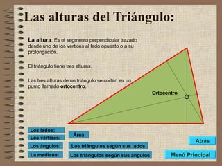 Las alturas del Triángulo:   La altura :  Es el segmento perpendicular trazado desde uno de los vértices al lado opuesto o a su prolongación. El triángulo tiene tres alturas. Las tres alturas de un triángulo se cortan en un punto llamado  ortocentro . Ortocentro Los triángulos según sus lados Los triángulos según sus ángulos Área Los vértices: Los lados: Los ángulos: La mediana: Menú Principal Atrás 