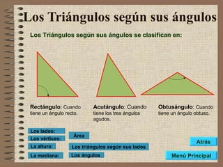 Los Triángulos según sus ángulos Los Triángulos según sus ángulos se clasifican en: Rectángulo :  Cuando tiene un ángulo recto. Acutángulo : Cuando  tiene los tres ángulos agudos. Obtusángulo :  Cuando tiene un ángulo obtuso. Los triángulos según sus lados Los ángulos Área Los vértices: Los lados: La altura: La mediana: Menú Principal Atrás 