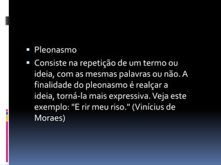  Pleonasmo
 Consiste na repetição de um termo ou
  ideia, com as mesmas palavras ou não. A
  finalidade do pleonasmo é realçar a
  ideia, torná-la mais expressiva. Veja este
  exemplo: "E rir meu riso." (Vinícius de
  Moraes)
 