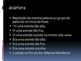 Anáfora

 Repetição da mesma palavra ou grupo de
    palavras no inicio da frase.
   ‘ Vi uma estrela tão alta,
   Vi uma estrela tão fria,
   Vi uma estrela luzindo na minha vida vazia.
   Era uma estrela tão alta
   Era uma estrela tão fria
   Era uma estrela sozinha
   Luzindo no fim do dia.’(Manuel Bandeira)
 