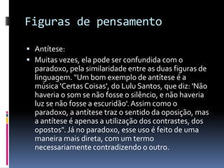 Figuras de pensamento

 Antítese:
 Muitas vezes, ela pode ser confundida com o
  paradoxo, pela similaridade entre as duas figuras de
  linguagem. "Um bom exemplo de antítese é a
  música 'Certas Coisas', do Lulu Santos, que diz: 'Não
  haveria o som se não fosse o silêncio, e não haveria
  luz se não fosse a escuridão'. Assim como o
  paradoxo, a antítese traz o sentido da oposição, mas
  a antítese é apenas a utilização dos contrastes, dos
  opostos". Já no paradoxo, esse uso é feito de uma
  maneira mais direta, com um termo
  necessariamente contradizendo o outro.
 