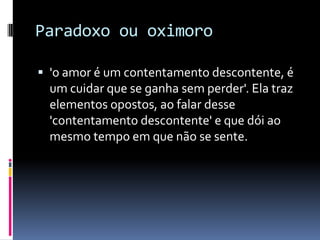 Paradoxo ou oximoro

 'o amor é um contentamento descontente, é
  um cuidar que se ganha sem perder'. Ela traz
  elementos opostos, ao falar desse
  'contentamento descontente' e que dói ao
  mesmo tempo em que não se sente.
 