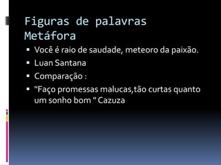 Figuras de palavras
Metáfora
 Você é raio de saudade, meteoro da paixão.
 Luan Santana
 Comparação :
 "Faço promessas malucas,tão curtas quanto
  um sonho bom " Cazuza
 