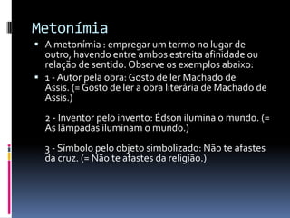 Metonímia
 A metonímia : empregar um termo no lugar de
  outro, havendo entre ambos estreita afinidade ou
  relação de sentido. Observe os exemplos abaixo:
 1 - Autor pela obra: Gosto de ler Machado de
  Assis. (= Gosto de ler a obra literária de Machado de
  Assis.)
  2 - Inventor pelo invento: Édson ilumina o mundo. (=
  As lâmpadas iluminam o mundo.)
  3 - Símbolo pelo objeto simbolizado: Não te afastes
  da cruz. (= Não te afastes da religião.)
 