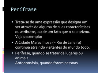 Perífrase

 Trata-se de uma expressão que designa um
  ser através de alguma de suas características
  ou atributos, ou de um fato que o celebrizou.
  Veja o exemplo:
 A Cidade Maravilhosa (= Rio de Janeiro)
  continua atraindo visitantes do mundo todo.
 Perífrase, quando se tratar de lugares ou
  animais.
  Antonomásia, quando forem pessoas
 