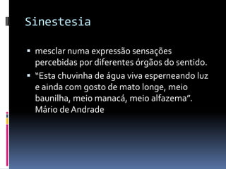 Sinestesia

 mesclar numa expressão sensações
  percebidas por diferentes órgãos do sentido.
 “Esta chuvinha de água viva esperneando luz
  e ainda com gosto de mato longe, meio
  baunilha, meio manacá, meio alfazema”.
  Mário de Andrade
 