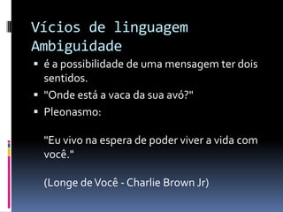 Vícios de linguagem
Ambiguidade
 é a possibilidade de uma mensagem ter dois
  sentidos.
 "Onde está a vaca da sua avó?"
 Pleonasmo:

  "Eu vivo na espera de poder viver a vida com
  você."

  (Longe de Você - Charlie Brown Jr)
 
