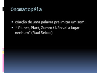 Onomatopéia

 criação de uma palavra pra imitar um som:
 “ Plunct, Plact, Zumm / Não vai a lugar
  nenhum” (Raul Seixas)
 
