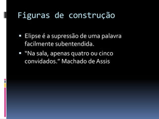 Figuras de construção

 Elipse é a supressão de uma palavra
  facilmente subentendida.
 “Na sala, apenas quatro ou cinco
  convidados.” Machado de Assis
 