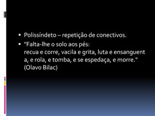  Polissíndeto – repetição de conectivos.
 "Falta-lhe o solo aos pés:
  recua e corre, vacila e grita, luta e ensanguent
  a, e rola, e tomba, e se espedaça, e morre."
  (Olavo Bilac)
 