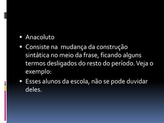  Anacoluto
 Consiste na mudança da construção
  sintática no meio da frase, ficando alguns
  termos desligados do resto do período. Veja o
  exemplo:
 Esses alunos da escola, não se pode duvidar
  deles.
 