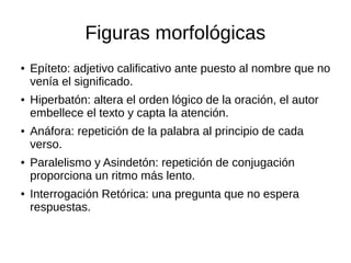 Figuras morfológicas
● Epíteto: adjetivo calificativo ante puesto al nombre que no
venía el significado.
● Hiperbatón: altera el orden lógico de la oración, el autor
embellece el texto y capta la atención.
● Anáfora: repetición de la palabra al principio de cada
verso.
● Paralelismo y Asindetón: repetición de conjugación
proporciona un ritmo más lento.
● Interrogación Retórica: una pregunta que no espera
respuestas.
 