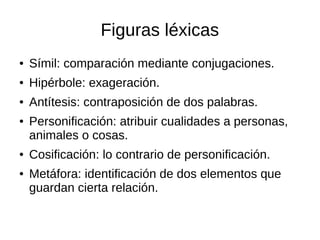 Figuras léxicas
● Símil: comparación mediante conjugaciones.
● Hipérbole: exageración.
● Antítesis: contraposición de dos palabras.
● Personificación: atribuir cualidades a personas,
animales o cosas.
● Cosificación: lo contrario de personificación.
● Metáfora: identificación de dos elementos que
guardan cierta relación.
 