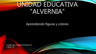 UNIDAD EDUCATIVA
“ALVERNIA”
Aprendiendo figuras y colores
Creado por: Giselle Rodríguez B.
2 BGU “A”
 