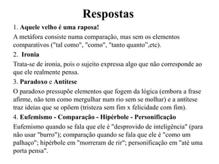 Respostas
1. Aquele velho é uma raposa!
A metáfora consiste numa comparação, mas sem os elementos
comparativos ("tal como", "como", "tanto quanto”,etc).
2. Ironia
Trata-se de ironia, pois o sujeito expressa algo que não corresponde ao
que ele realmente pensa.
3. Paradoxo e Antítese
O paradoxo pressupõe elementos que fogem da lógica (embora a frase
afirme, não tem como mergulhar num rio sem se molhar) e a antítese
traz ideias que se opõem (tristeza sem fim x felicidade com fim).
4. Eufemismo - Comparação - Hipérbole - Personificação
Eufemismo quando se fala que ele é "desprovido de inteligência" (para
não usar "burro"); comparação quando se fala que ele é "como um
palhaço"; hipérbole em "morreram de rir"; personificação em "até uma
porta pensa".
 