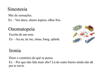 Sinestesia
Mix de sensações.
Ex – Voz doce, cheiro áspero, olhar frio.
Onomatopeia
Escrita de um som.
Ex – Au au, tic tac, miau, bang, splash.
Ironia
Dizer o contrário do quê se pensa.
Ex – Por que não fala mais alto? Lá do outro bairro ainda não dá
pra te ouvir.
 