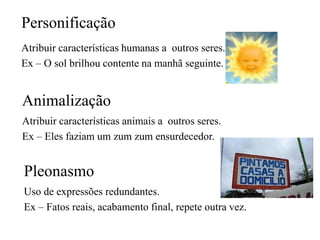 Personificação
Atribuir características humanas a outros seres.
Ex – O sol brilhou contente na manhã seguinte.
Animalização
Atribuir características animais a outros seres.
Ex – Eles faziam um zum zum ensurdecedor.
Pleonasmo
Uso de expressões redundantes.
Ex – Fatos reais, acabamento final, repete outra vez.
 