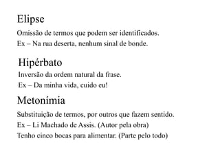 Elipse
Omissão de termos que podem ser identificados.
Ex – Na rua deserta, nenhum sinal de bonde.
Hipérbato
Inversão da ordem natural da frase.
Ex – Da minha vida, cuido eu!
Metonímia
Substituição de termos, por outros que fazem sentido.
Ex – Li Machado de Assis. (Autor pela obra)
Tenho cinco bocas para alimentar. (Parte pelo todo)
 