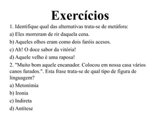 Exercícios
1. Identifique qual das alternativas trata-se de metáfora:
a) Eles morreram de rir daquela cena.
b) Aqueles olhos eram como dois faróis acesos.
c) Ah! O doce sabor da vitória!
d) Aquele velho é uma raposa!
2. "Muito bom aquele encanador. Colocou em nossa casa vários
canos furados.". Esta frase trata-se de qual tipo de figura de
linguagem?
a) Metonímia
b) Ironia
c) Indireta
d) Antítese
 
