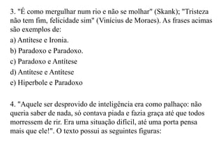 3. "É como mergulhar num rio e não se molhar" (Skank); "Tristeza
não tem fim, felicidade sim" (Vinícius de Moraes). As frases acimas
são exemplos de:
a) Antítese e Ironia.
b) Paradoxo e Paradoxo.
c) Paradoxo e Antítese
d) Antítese e Antítese
e) Hiperbole e Paradoxo
4. "Aquele ser desprovido de inteligência era como palhaço: não
queria saber de nada, só contava piada e fazia graça até que todos
morressem de rir. Era uma situação difícil, até uma porta pensa
mais que ele!". O texto possui as seguintes figuras:
 