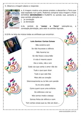www.acessaber.com.br
5. Observe a imagem abaixo e responda:
a. A imagem mostra uma pessoa prestes a abocanhar a Terra que
está espetada num garfo. Podemos comparar essa imagem a frase
ESTAMOS DEVORANDO O PLANETA no sentido real, portanto a
esse sentido sobrepõe-se:
( )a conotação
( )a denotação
b.Ao sentido de “comer a Terra” sobrepõe-se, a
conotação,denotação, pois está no sentido figurado.
6.Grife na letra da música todas as antíteses que encontrar.
Lulu Santos: Certas Coisas
Não existiria som
Se não houvesse o silêncio
Não haveria luz
Se não fosse a escuridão
A vida é mesmo assim
Dia e noite, não e sim
Cada voz que canta o amor não diz
Tudo o que quer dizer
Tudo o que cala fala
Mais alto ao coração
Silenciosamente eu te falo com paixão
Eu te amo calado
Como quem ouve uma sinfonia
De silêncios e de luz
Nós somos medo e desejo
Somos feitos de silêncio e som
Tem certas coisas que eu não sei dizer...
 