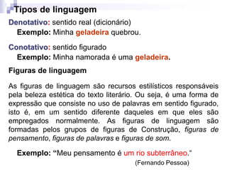 Tipos de linguagem
Denotativo: sentido real (dicionário)
Exemplo: Minha geladeira quebrou.
Conotativo: sentido figurado
Exemplo: Minha namorada é uma geladeira.
Figuras de linguagem
As figuras de linguagem são recursos estilísticos responsáveis
pela beleza estética do texto literário. Ou seja, é uma forma de
expressão que consiste no uso de palavras em sentido figurado,
isto é, em um sentido diferente daqueles em que eles são
empregados normalmente. As figuras de linguagem são
formadas pelos grupos de figuras de Construção, figuras de
pensamento, figuras de palavras e figuras de som.
Exemplo: “Meu pensamento é um rio subterrâneo.“
(Fernando Pessoa)
 