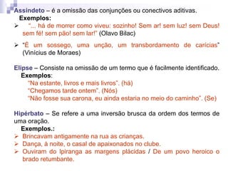 Assíndeto – é a omissão das conjunções ou conectivos aditivas.
Exemplos:
 “... há de morrer como viveu: sozinho! Sem ar! sem luz! sem Deus!
sem fé! sem pão! sem lar!” (Olavo Bilac)
 “É um sossego, uma unção, um transbordamento de carícias”
(Vinícius de Moraes)
Elipse – Consiste na omissão de um termo que é facilmente identificado.
Exemplos:
“Na estante, livros e mais livros”. (há)
“Chegamos tarde ontem”. (Nós)
“Não fosse sua carona, eu ainda estaria no meio do caminho”. (Se)
Hipérbato – Se refere a uma inversão brusca da ordem dos termos de
uma oração.
Exemplos.:
 Brincavam antigamente na rua as crianças.
 Dança, à noite, o casal de apaixonados no clube.
 Ouviram do Ipiranga as margens plácidas / De um povo heroico o
brado retumbante.
 