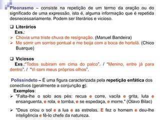 Pleonasmo – consiste na repetição de um termo da oração ou do
significado de uma expressão, isto é, alguma informação que é repetida
desnecessariamente. Podem ser literários e vicioso.
 Literários
Exs.:
 Chovia uma triste chuva de resignação. (Manuel Bandeira)
 Me sorrir um sorriso pontual e me beija com a boca de hortelã. (Chico
Buarque)
 Viciosos
Exs.:“Todos subiram em cima do palco”. / “Menino, entre já para
dentro”. / “Vi com meus próprios olhos”.
Polissíndeto – É uma figura caracterizada pela repetição enfática dos
conectivos (geralmente a conjunção e).
Exemplos:
 "Falta-lhe o solo aos pés: recua e corre, vacila e grita, luta e
ensanguenta, e rola, e tomba, e se espedaça, e morre." (Olavo Bilac)
 "Deus criou o sol e a lua e as estrelas. E fez o homem e deu-lhe
inteligência e fê-lo chefe da natureza.
 