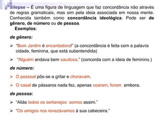 Silepse – É uma figura de linguagem que faz concordância não através
de regras gramaticais, mas sim pela ideia associada em nossa mente.
Conhecida também como concordância ideológica. Pode ser de
gênero, de número ou de pessoa.
Exemplos:
de gênero:
 “Bom Jardim é encantadora!” (a concordância é feita com a palavra
cidade, feminina, que está subentendida)
 “Alguém andava bem saudosa.” (concorda com a ideia de feminino.)
de número:
 O pessoal pôs-se a gritar e choravam.
 O casal de pássaros nada fez, apenas voaram, foram embora.
de pessoa:
 “Aliás todos os sertanejos somos assim.”
 “Os amigos nos revezávamos à sua cabeceira.”
 